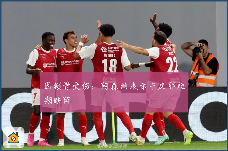 因锁骨受伤，阿森纳表示卡皮耶短期缺阵