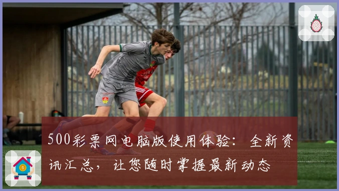 500彩票网电脑版使用体验：全新资讯汇总，让您随时掌握最新动态