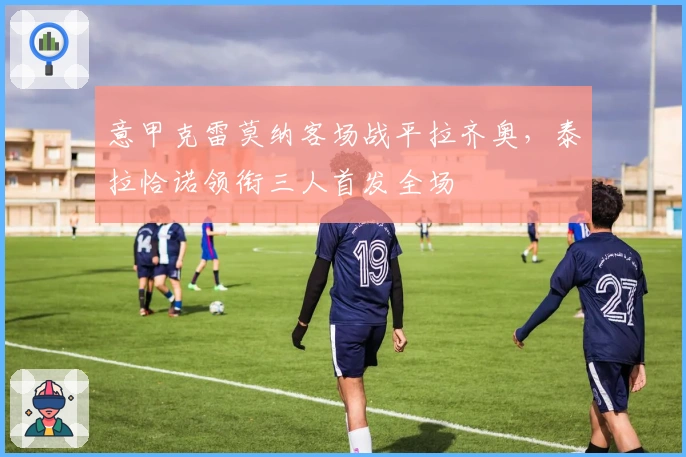 意甲克雷莫纳客场战平拉齐奥，泰拉恰诺领衔三人首发全场