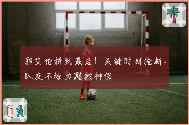 郭艾伦拼到最后！关键时刻抢断，队友不给力黯然神伤