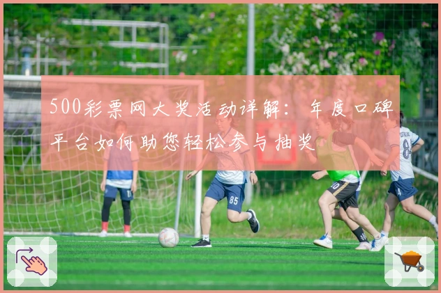 500彩票网大奖活动详解:年度口碑平台如何助您轻松参与抽奖