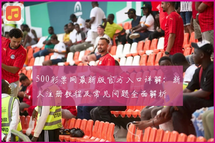 500彩票网最新版官方入口详解：新人注册教程及常见问题全面解析