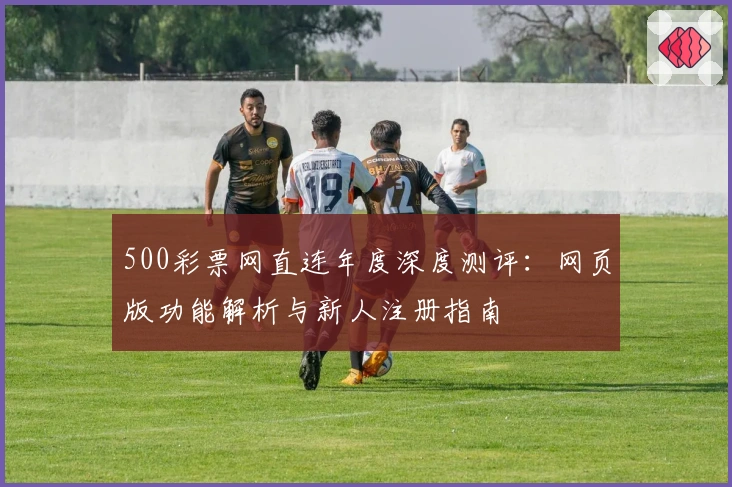 500彩票网直连年度深度测评：网页版功能解析与新人注册指南