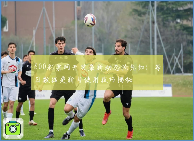 500彩票网开奖最新动态抢先知：每日数据更新与使用技巧揭秘