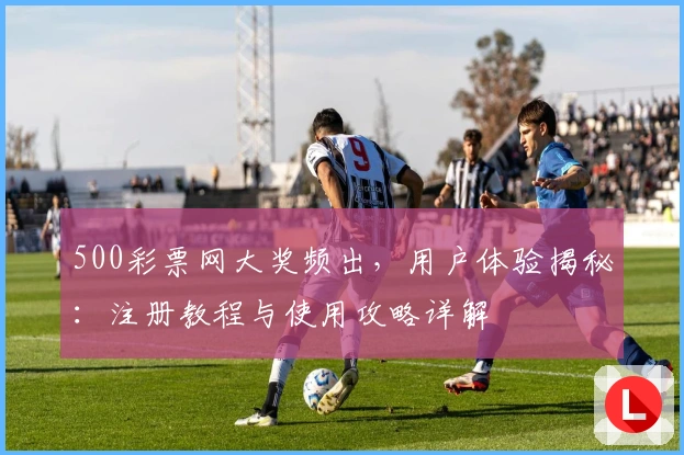 500彩票网大奖频出,用户体验揭秘:注册教程与使用攻略详解