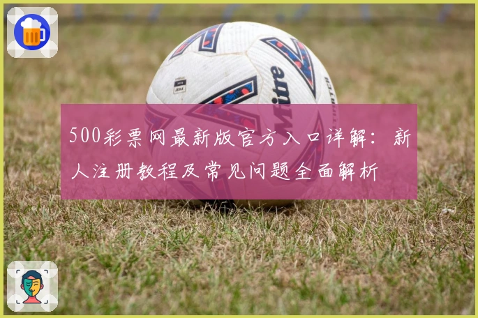 500彩票网最新版官方入口详解：新人注册教程及常见问题全面解析