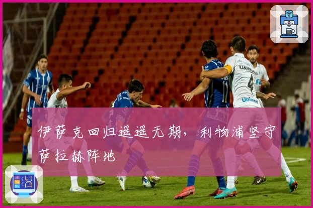 伊萨克回归遥遥无期，利物浦坚守萨拉赫阵地