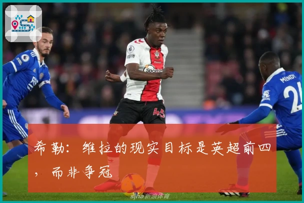 希勒：维拉的现实目标是英超前四，而非争冠