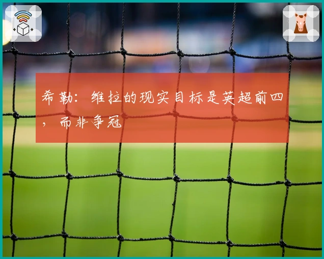 希勒：维拉的现实目标是英超前四，而非争冠